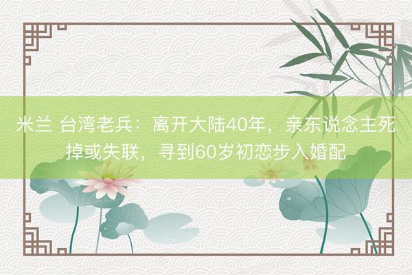 米兰 台湾老兵：离开大陆40年，亲东说念主死掉或失联，寻到60岁初恋步入婚配
