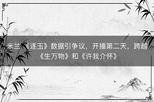 米兰 《逐玉》数据引争议，开播第二天，跨越《生万物》和《许我介怀》