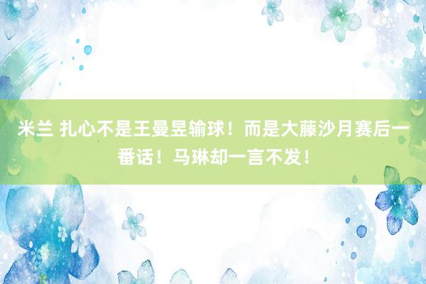 米兰 扎心不是王曼昱输球！而是大藤沙月赛后一番话！马琳却一言不发！