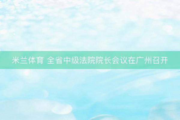 米兰体育 全省中级法院院长会议在广州召开